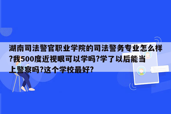 湖南司法警官职业学院的司法警务专业怎么样?我500度近视眼可以学吗?学了以后能当上警察吗?这个学校最好?