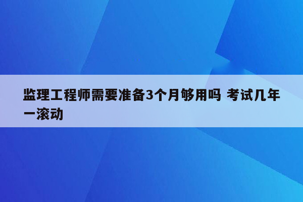 监理工程师需要准备3个月够用吗 考试几年一滚动