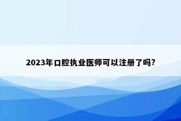 2023年口腔执业医师可以注册了吗?