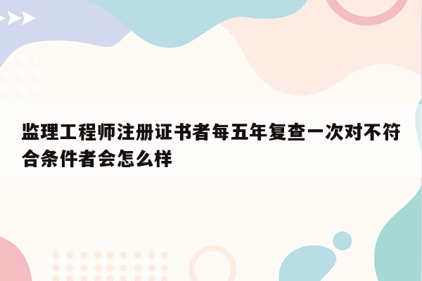 监理工程师注册证书者每五年复查一次对不符合条件者会怎么样