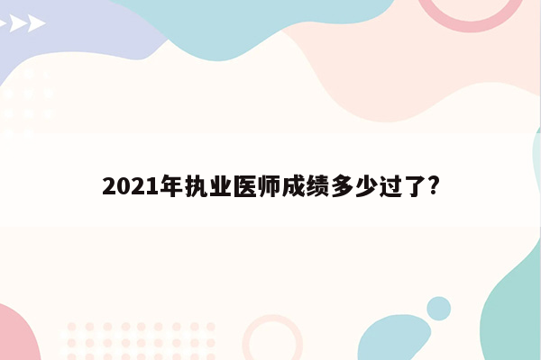 2021年执业医师成绩多少过了?