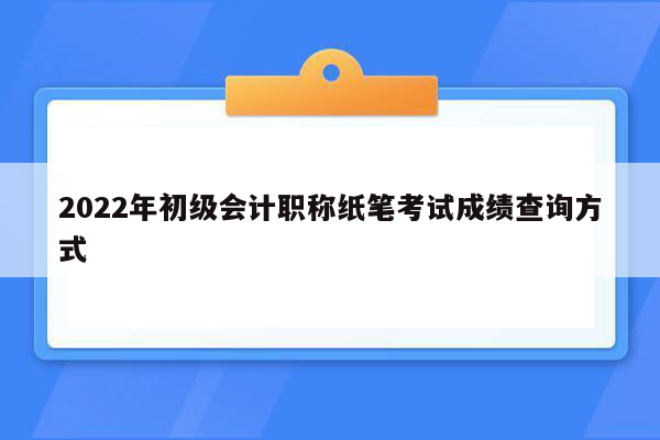 2022年初级会计职称纸笔考试成绩查询方式