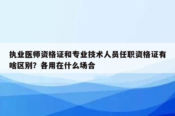 执业医师资格证和专业技术人员任职资格证有啥区别？各用在什么场合