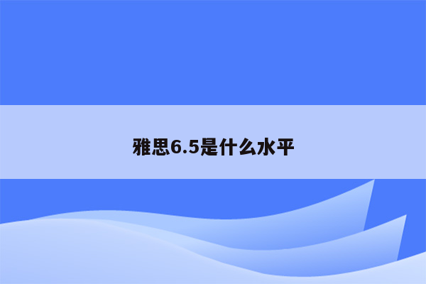 雅思6.5是什么水平