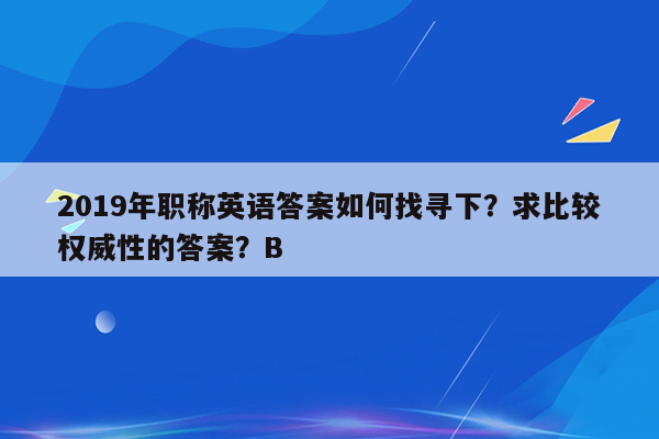 2019年职称英语答案如何找寻下？求比较权威性的答案？B