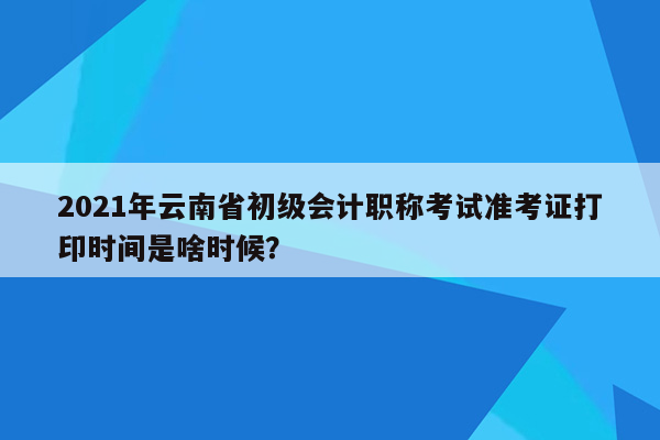 2021年云南省初级会计职称考试准考证打印时间是啥时候？