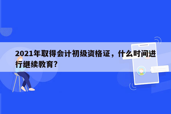 2021年取得会计初级资格证，什么时间进行继续教育?