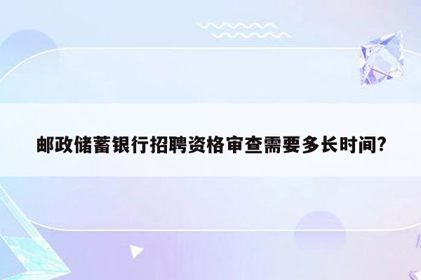 邮政储蓄银行招聘资格审查需要多长时间?