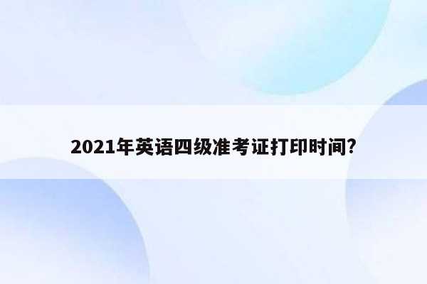 2021年英语四级准考证打印时间?