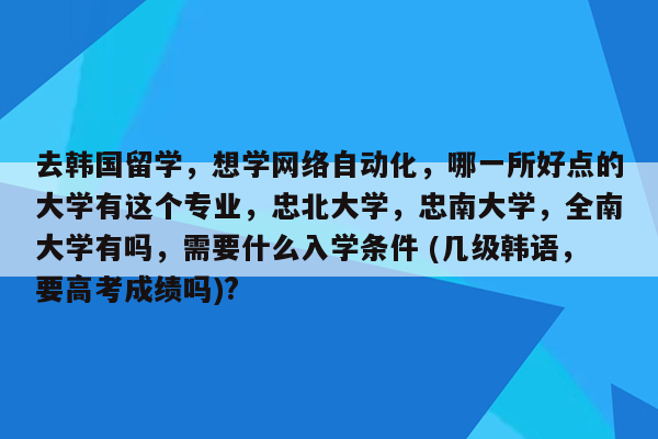 去韩国留学，想学网络自动化，哪一所好点的大学有这个专业，忠北大学，忠南大学，全南大学有吗，需要什么入学条件 (几级韩语，要高考成绩吗)?