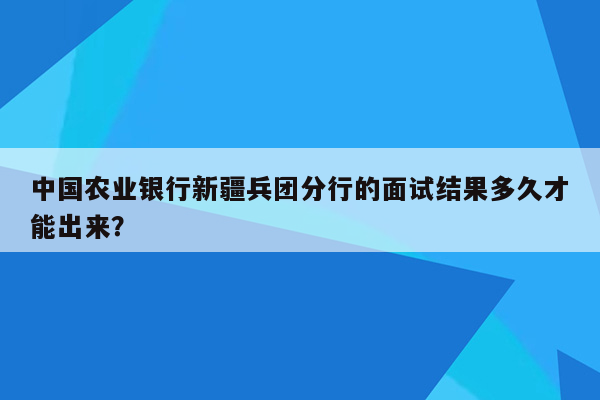 中国农业银行新疆兵团分行的面试结果多久才能出来？