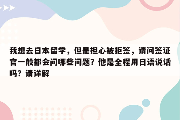 我想去日本留学，但是担心被拒签，请问签证官一般都会问哪些问题？他是全程用日语说话吗？请详解