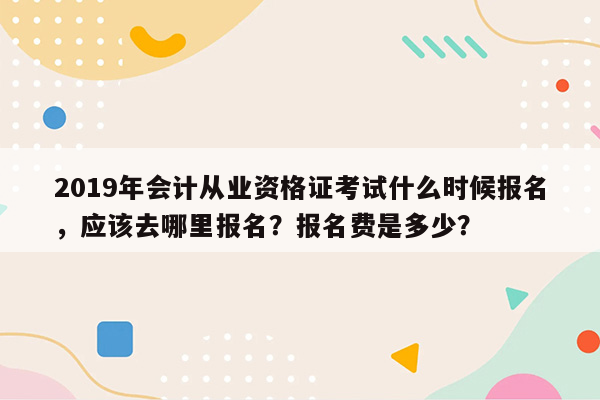 2019年会计从业资格证考试什么时候报名，应该去哪里报名？报名费是多少？