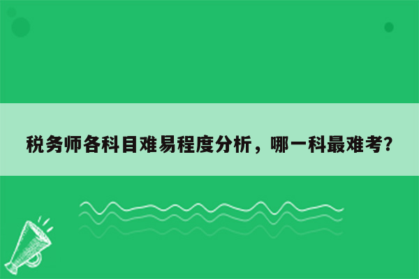 税务师各科目难易程度分析，哪一科最难考？