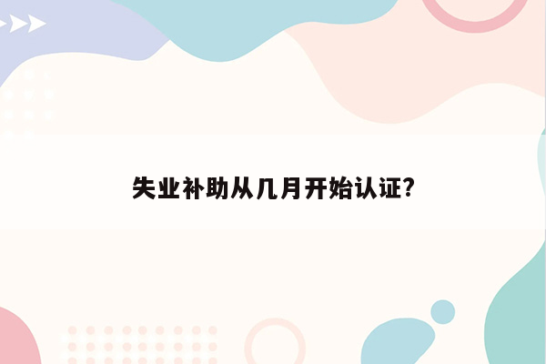 失业补助从几月开始认证?