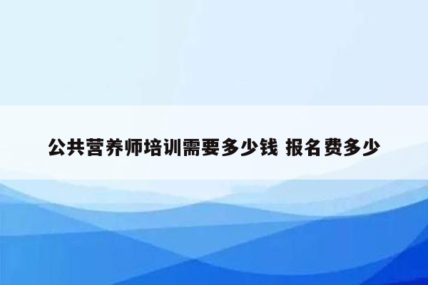 公共营养师培训需要多少钱 报名费多少