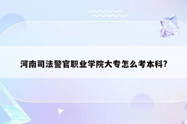 河南司法警官职业学院大专怎么考本科?