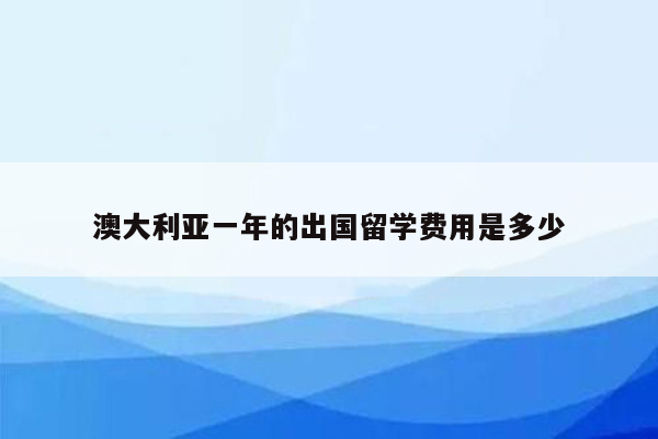 澳大利亚一年的出国留学费用是多少