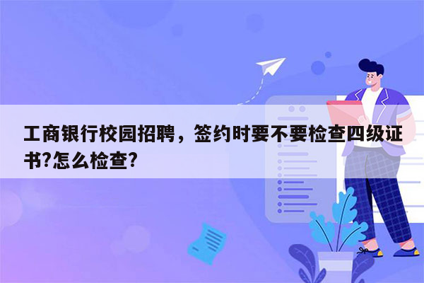 工商银行校园招聘，签约时要不要检查四级证书?怎么检查?