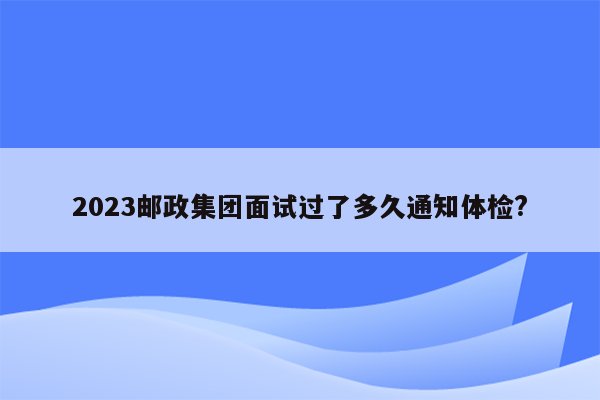 2023邮政集团面试过了多久通知体检?