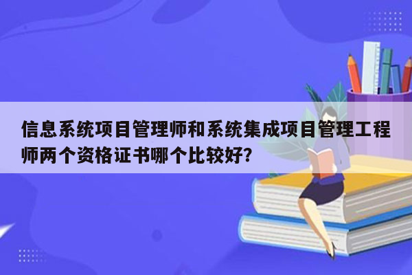 信息系统项目管理师和系统集成项目管理工程师两个资格证书哪个比较好？