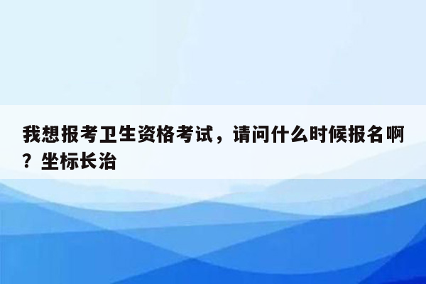 我想报考卫生资格考试，请问什么时候报名啊？坐标长治