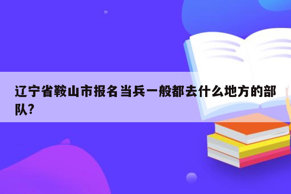 辽宁省鞍山市报名当兵一般都去什么地方的部队?