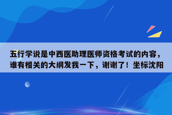 五行学说是中西医助理医师资格考试的内容，谁有相关的大纲发我一下，谢谢了！坐标沈阳