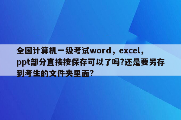 全国计算机一级考试word，excel，ppt部分直接按保存可以了吗?还是要另存到考生的文件夹里面?