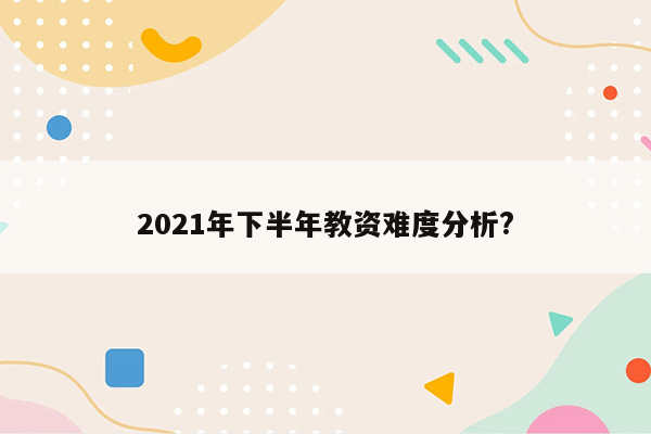 2021年下半年教资难度分析?