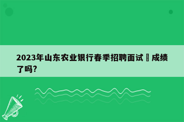 2023年山东农业银行春季招聘面试岀成绩了吗?