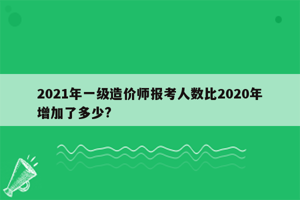 2021年一级造价师报考人数比2020年增加了多少?