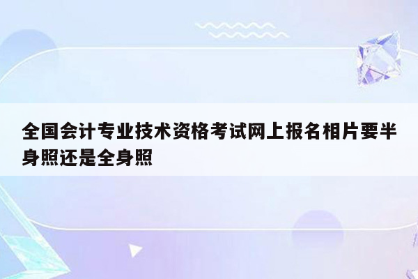 全国会计专业技术资格考试网上报名相片要半身照还是全身照