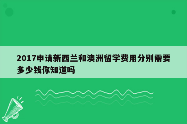 2017申请新西兰和澳洲留学费用分别需要多少钱你知道吗