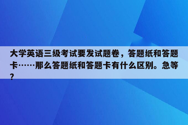 大学英语三级考试要发试题卷，答题纸和答题卡……那么答题纸和答题卡有什么区别。急等?