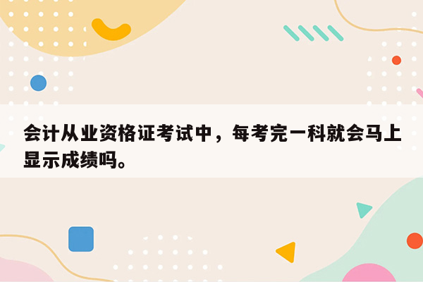 会计从业资格证考试中，每考完一科就会马上显示成绩吗。