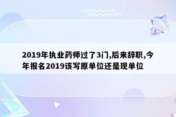 2019年执业药师过了3门,后来辞职,今年报名2019该写原单位还是现单位