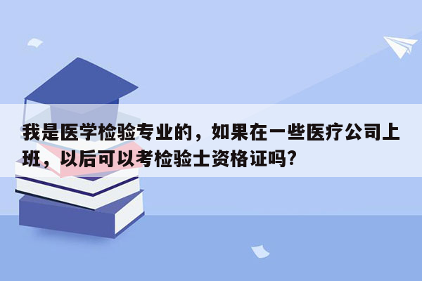 我是医学检验专业的，如果在一些医疗公司上班，以后可以考检验士资格证吗?