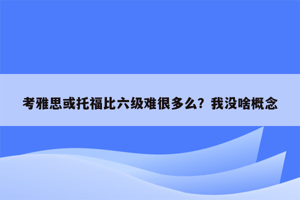 考雅思或托福比六级难很多么？我没啥概念