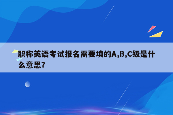 职称英语考试报名需要填的A,B,C级是什么意思？