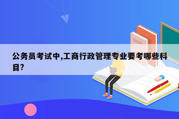 公务员考试中,工商行政管理专业要考哪些科目?