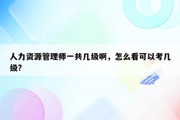 人力资源管理师一共几级啊，怎么看可以考几级?