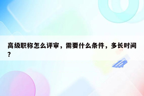 高级职称怎么评审，需要什么条件，多长时间?