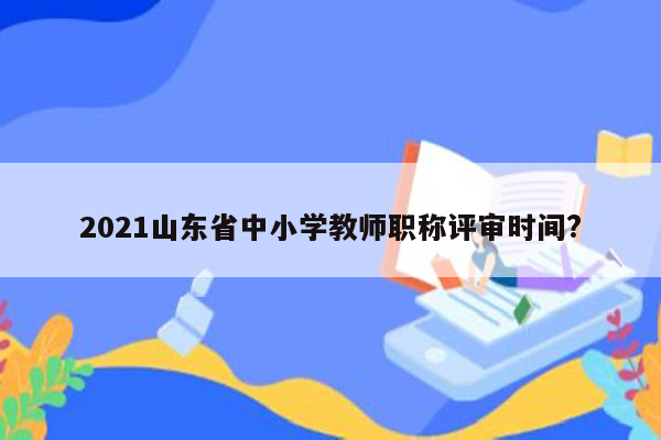 2021山东省中小学教师职称评审时间?