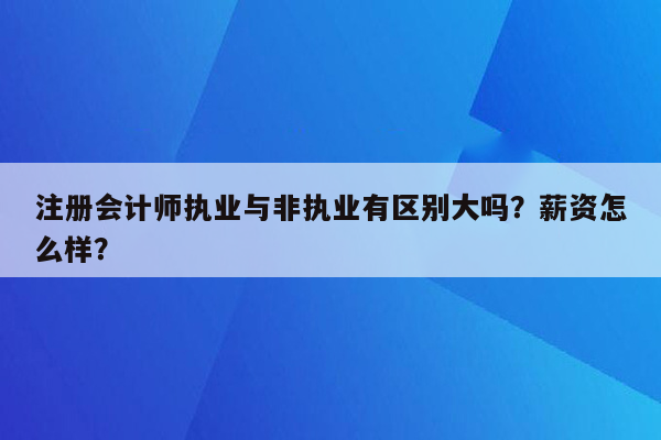 注册会计师执业与非执业有区别大吗？薪资怎么样？