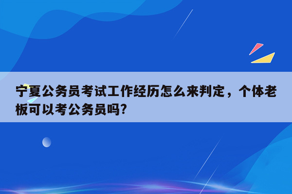 宁夏公务员考试工作经历怎么来判定，个体老板可以考公务员吗?