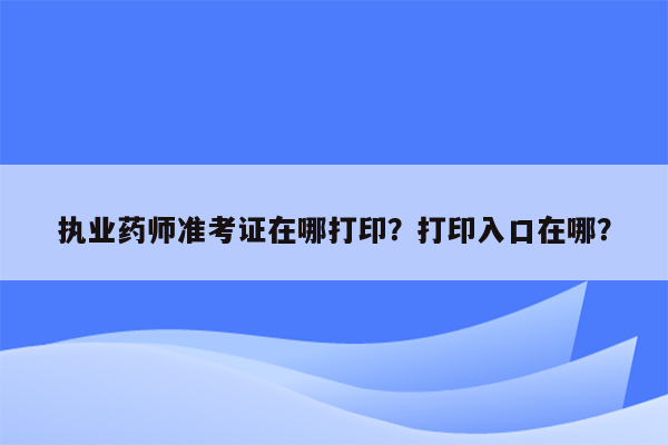 执业药师准考证在哪打印？打印入口在哪？