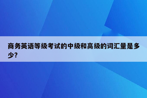 商务英语等级考试的中级和高级的词汇量是多少?