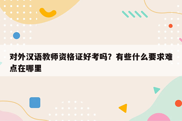 对外汉语教师资格证好考吗？有些什么要求难点在哪里