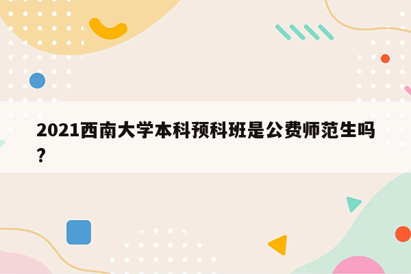 2021西南大学本科预科班是公费师范生吗?